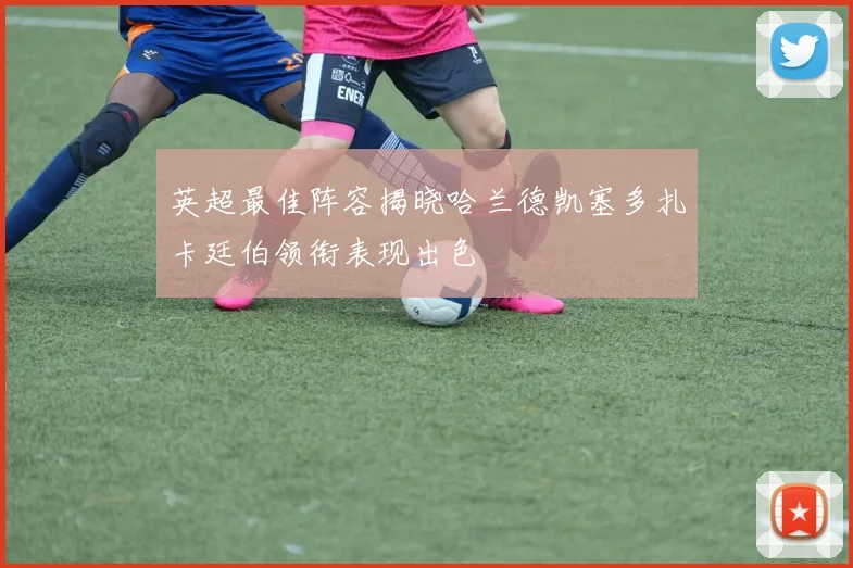 英超最佳阵容揭晓哈兰德凯塞多扎卡廷伯领衔表现出色