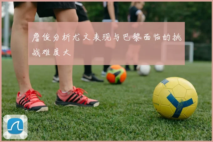 詹俊分析尤文表现与巴黎面临的挑战难度大