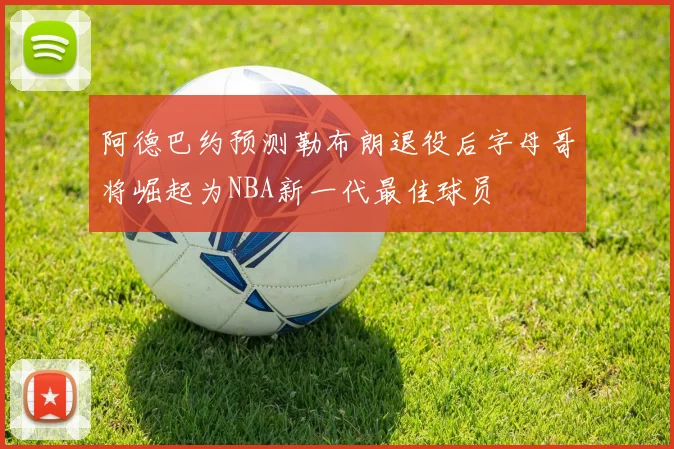 阿德巴约预测勒布朗退役后字母哥将崛起为NBA新一代最佳球员