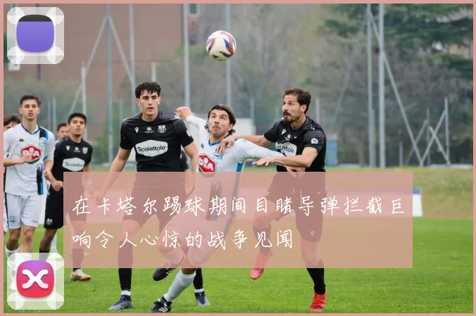在卡塔尔踢球期间目睹导弹拦截巨响令人心惊的战争见闻