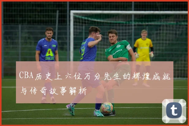 CBA历史上六位万分先生的辉煌成就与传奇故事解析