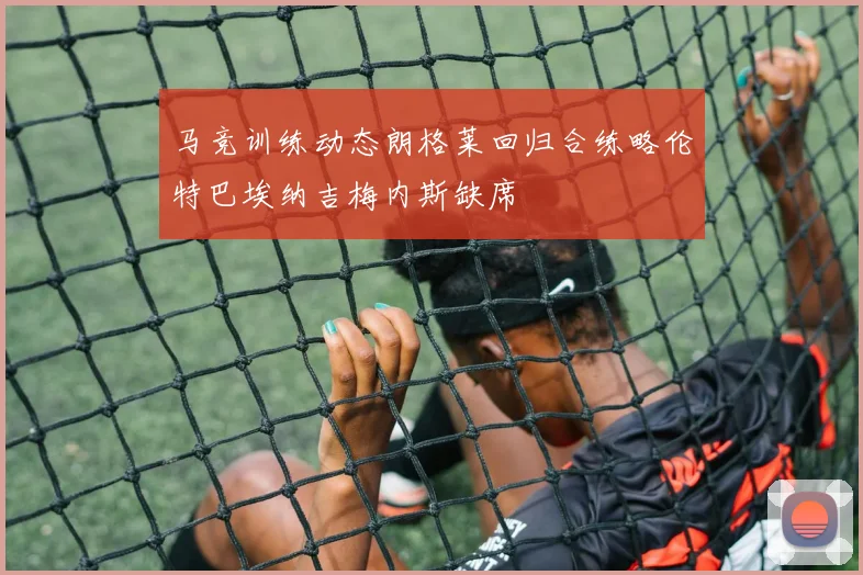 马竞训练动态朗格莱回归合练略伦特巴埃纳吉梅内斯缺席