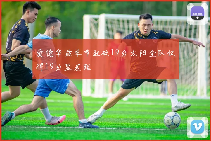 爱德华兹单节狂砍19分太阳全队仅得19分显差距