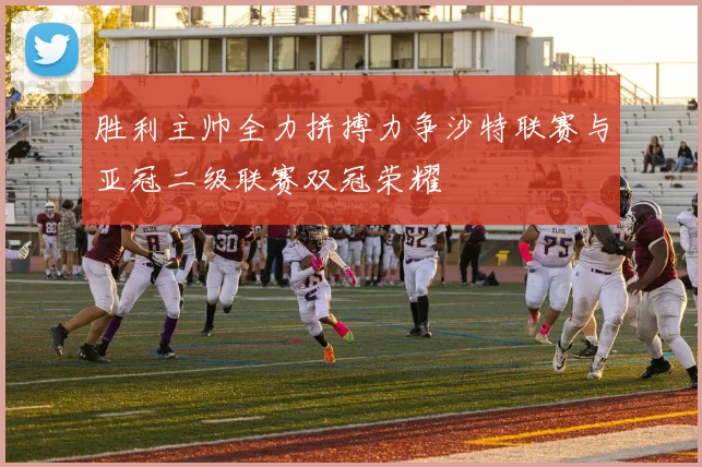 胜利主帅全力拼搏力争沙特联赛与亚冠二级联赛双冠荣耀