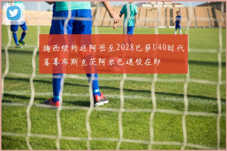 梅西续约迈阿密至2028巴萨U40时代落幕布斯克茨阿尔巴退役在即