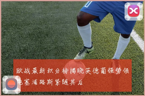 欧战最新积分榜揭晓英德葡强势领跑塞浦路斯紧随其后