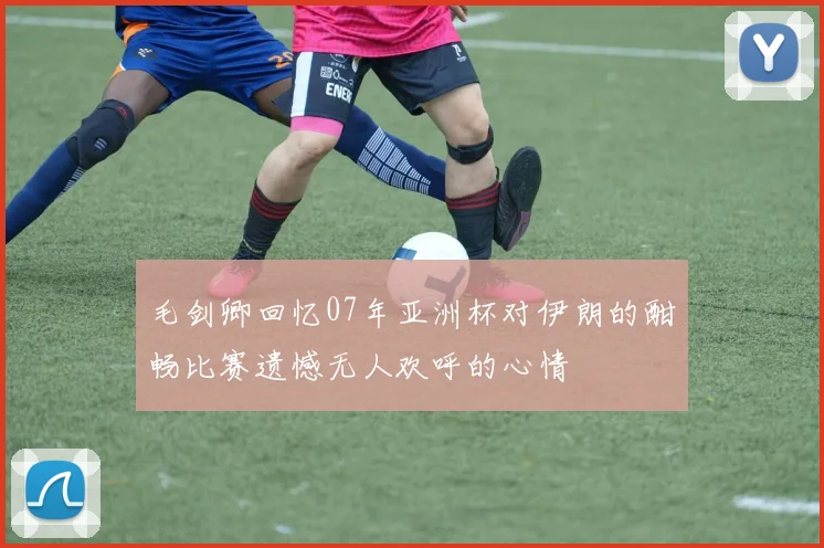 毛剑卿回忆07年亚洲杯对伊朗的酣畅比赛遗憾无人欢呼的心情