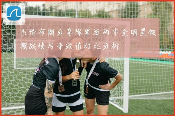 杰伦布朗分享绿军近两季全明星假期战绩与净效值对比分析