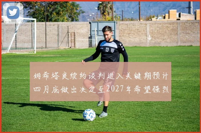 姆希塔良续约谈判进入关键期预计四月底做出决定至2027年希望强烈
