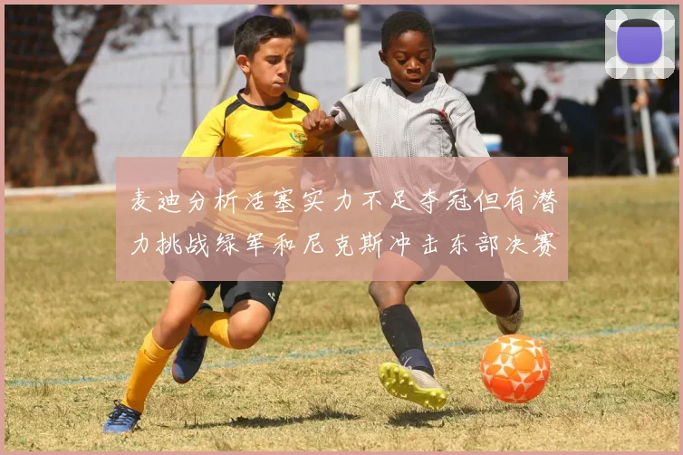 麦迪分析活塞实力不足夺冠但有潜力挑战绿军和尼克斯冲击东部决赛