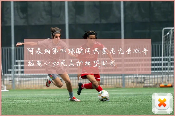 阿森纳第四球瞬间西蒙尼无奈双手插兜心如死灰的绝望时刻