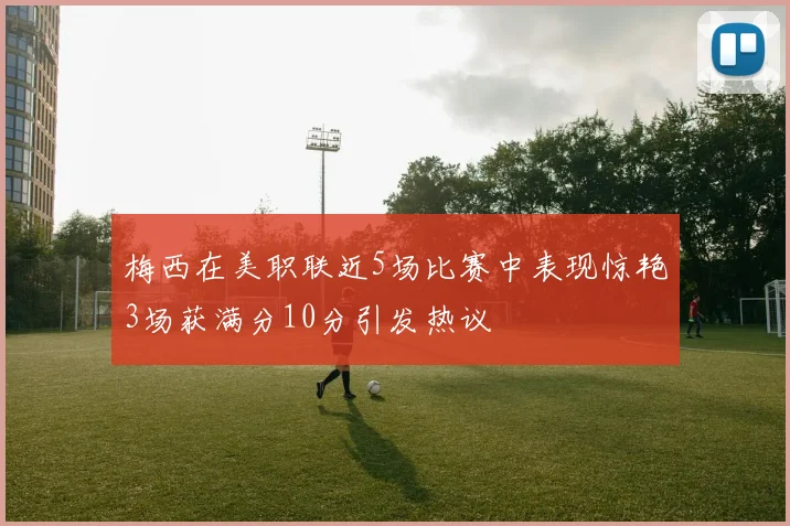 梅西在美职联近5场比赛中表现惊艳3场获满分10分引发热议