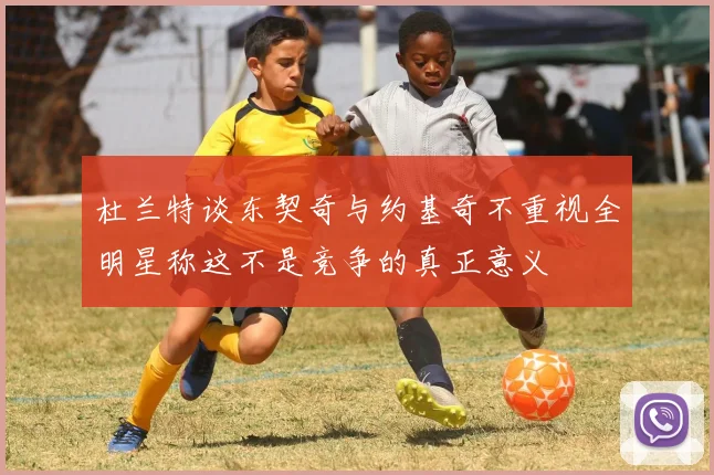 杜兰特谈东契奇与约基奇不重视全明星称这不是竞争的真正意义