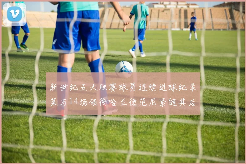 新世纪五大联赛球员连续进球纪录莱万14场领衔哈兰德范尼紧随其后