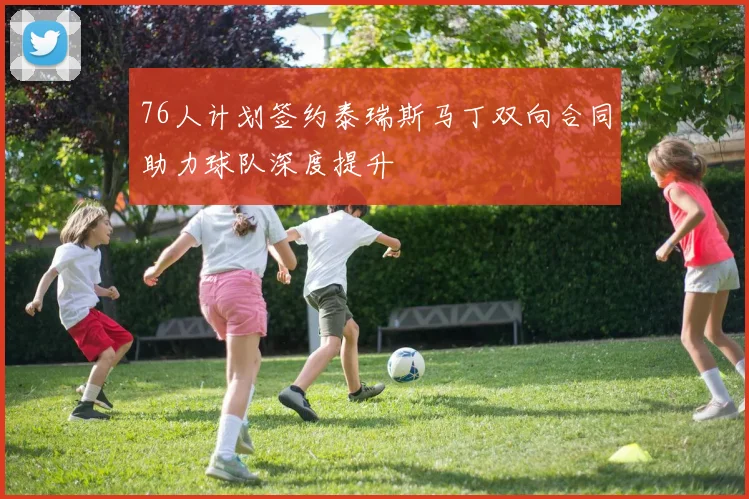 76人计划签约泰瑞斯马丁双向合同助力球队深度提升