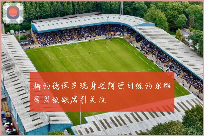 梅西德保罗现身迈阿密训练西尔维蒂因故缺席引关注