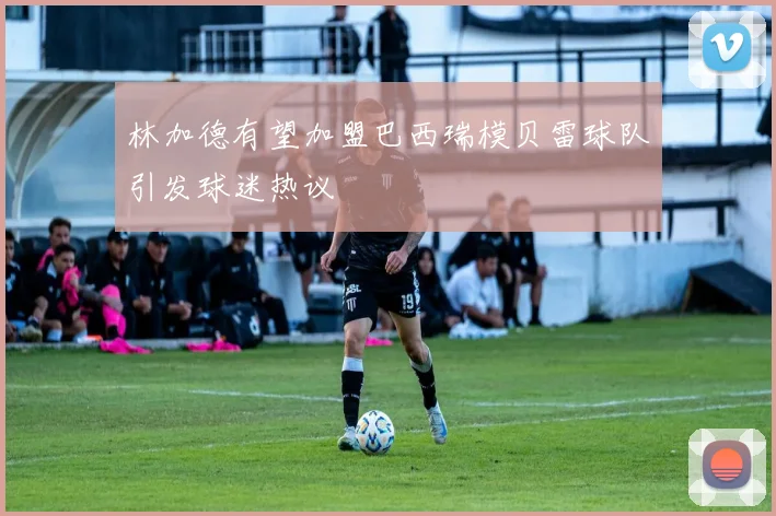 林加德有望加盟巴西瑞模贝雷球队引发球迷热议