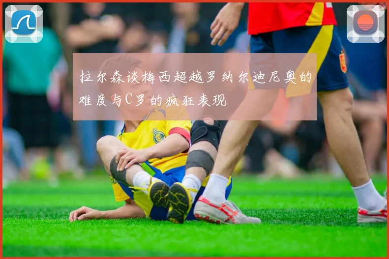 拉尔森谈梅西超越罗纳尔迪尼奥的难度与C罗的疯狂表现