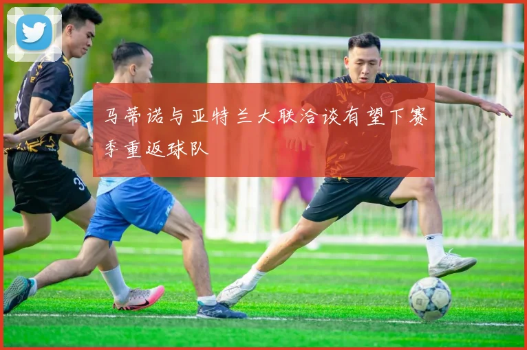 马蒂诺与亚特兰大联洽谈有望下赛季重返球队