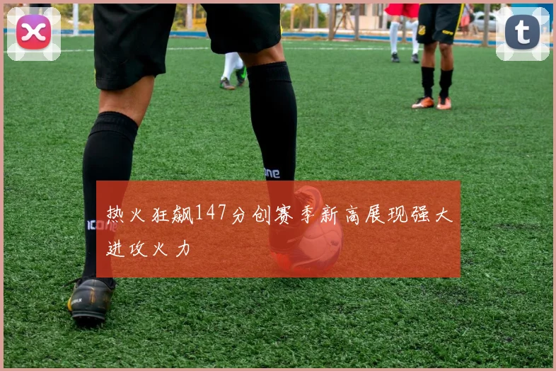 热火狂飙147分创赛季新高展现强大进攻火力