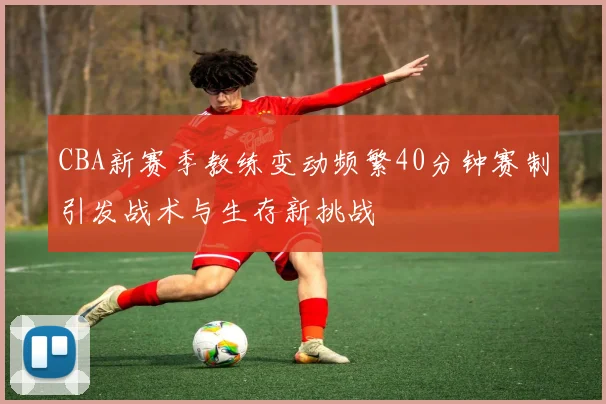 CBA新赛季教练变动频繁40分钟赛制引发战术与生存新挑战