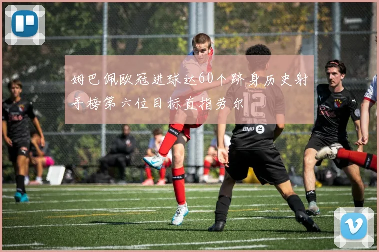 姆巴佩欧冠进球达60个跻身历史射手榜第六位目标直指劳尔