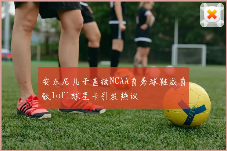 安东尼儿子基扬NCAA首秀球鞋成首张1of1球星卡引发热议