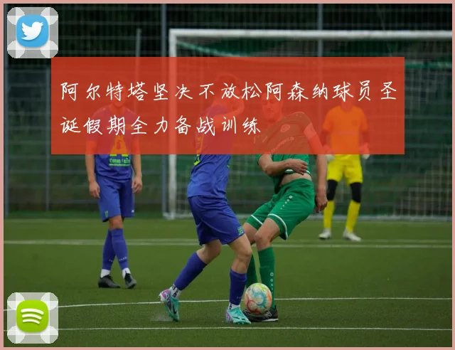 阿尔特塔坚决不放松阿森纳球员圣诞假期全力备战训练