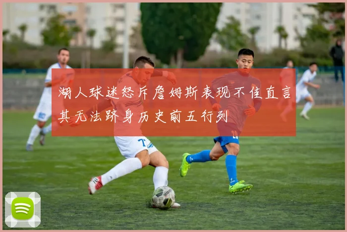 湖人球迷怒斥詹姆斯表现不佳直言其无法跻身历史前五行列
