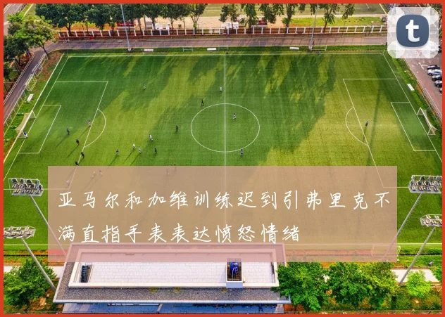 亚马尔和加维训练迟到引弗里克不满直指手表表达愤怒情绪