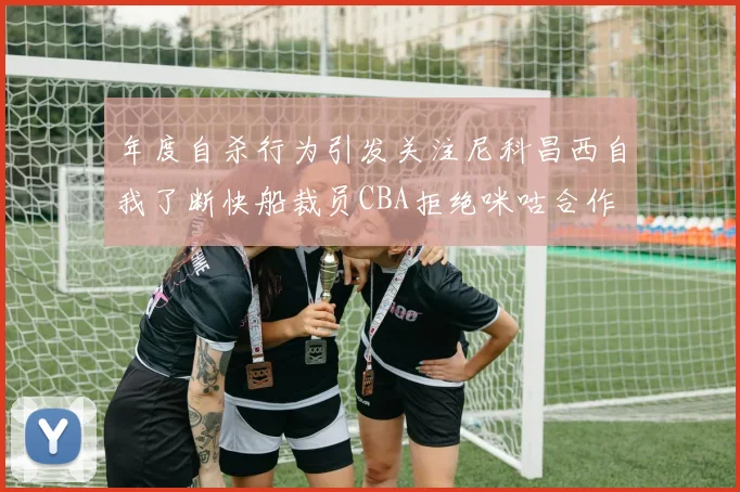 年度自杀行为引发关注尼科昌西自我了断快船裁员CBA拒绝咪咕合作