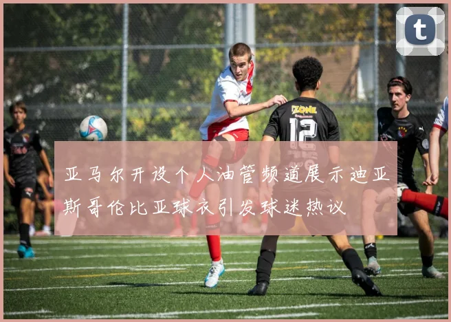 亚马尔开设个人油管频道展示迪亚斯哥伦比亚球衣引发球迷热议