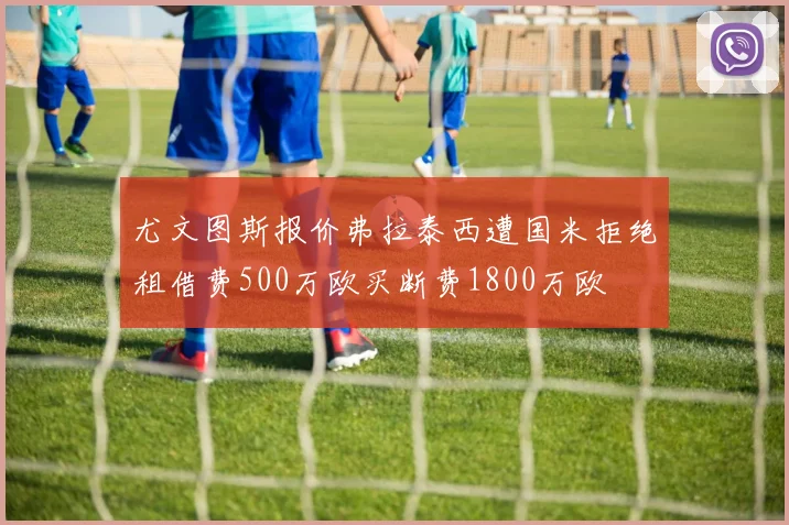 尤文图斯报价弗拉泰西遭国米拒绝租借费500万欧买断费1800万欧