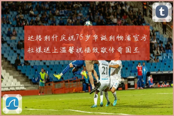 达格利什庆祝75岁华诞利物浦官方社媒送上温馨祝福致敬传奇国王